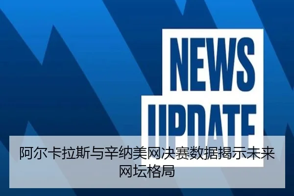 阿尔卡拉斯与辛纳美网决赛数据揭示未来网坛格局